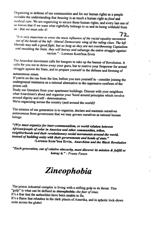 Organizing in defense of our commnitis and for our human right a a people: includes the understanding that housing is as much a human right s food and medicalcare. We are organizing to secure these human rights; and every last one of s knows tha f we want what rightfully belongs to us and its being withheld from s that we must ake i  72,  It s very important 1o wrest the mass influence of the racial equaity movement outof the hands o th lei - lberal Democratic wing of the ruling class. The lefi {iberals may talk  good fight. but as long as they are not overthrowing Capitalism ‘and sniashing the Siate. they will betray and sabatoge the enire struggle ogainst racism." - Lorenzo Kom’boa Ervin  The Anarchist movement calls for bangers (o take up the banner of Revolution It calls for you not 0 throw away your guns, but o reserve you fircpower for amed siugale againstthe State, and 10 prepare yourselfin the defense and forming of ‘autonomous zones.  IFyouite on the run from the law, before you turn yourselfin - consider joining the underground resistance as arational altemative o the oppressive confines of the prison cell.  Study ourlterature from your apartment buildings. Discuss with your neighbors what Anarchism’s sbout and organize your hood around principles which revolve around dignity and self - determination.  ‘We’re organizing across the country (and around the world)!  ‘The mission o our generation i to organize, declare and maintain ourselves autonomous from govemment that we may gover ourselves s rational human beings.  “(W)e must organice for inter-communalism, or world relation betveen Africanlpeople of color in America and other communitis,ribes, neighborhoods and their revolutionary social movements around the world, instead of building unity with their governments and heads of siate.»  ~Lorenzo Kom’boa Ervin, Anarchism and the Black Revolution  "Each generation, out ofrelative obscurity, must discover it mission & fulfll or betray " - Frantz Fanon  Zineophobia  The prison indusrial complex s lving with astifling gulp i it throat. This “gulp" is What can be defined as zincophobla: the fear of sincs.  ’ a fear thatthe authorities have been unable o fx.  10  fame that rehashes in the dark places of Amerika, and i aphotic lock-down units across the globe!  